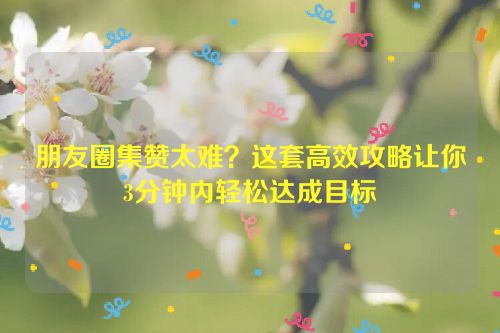 朋友圈集赞太难?这套高效攻略让你3分钟内轻松达成目标