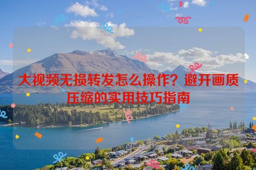 大视频无损转发怎么操作?避开画质压缩的实用技巧指南