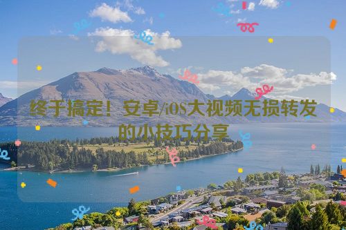终于搞定!安卓/iOS大视频无损转发的小技巧分享