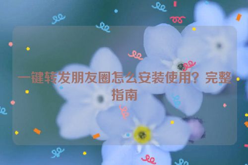 一键转发朋友圈怎么安装使用？完整指南