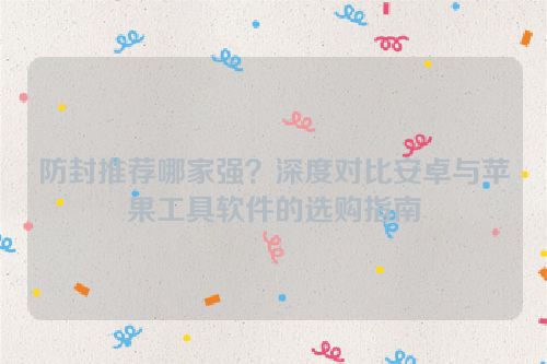 防封推荐哪家强?深度对比安卓与苹果工具软件的选购指南