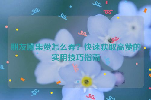 朋友圈集赞怎么弄？快速获取高赞的实用技巧指南